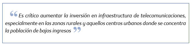 Es crítico aaumentar la inversión en infraestructura de telecomunicaciones, especialemtne en las zonas rurales y aquellos centros urbanos donde se concentra la población de bajos ingresos